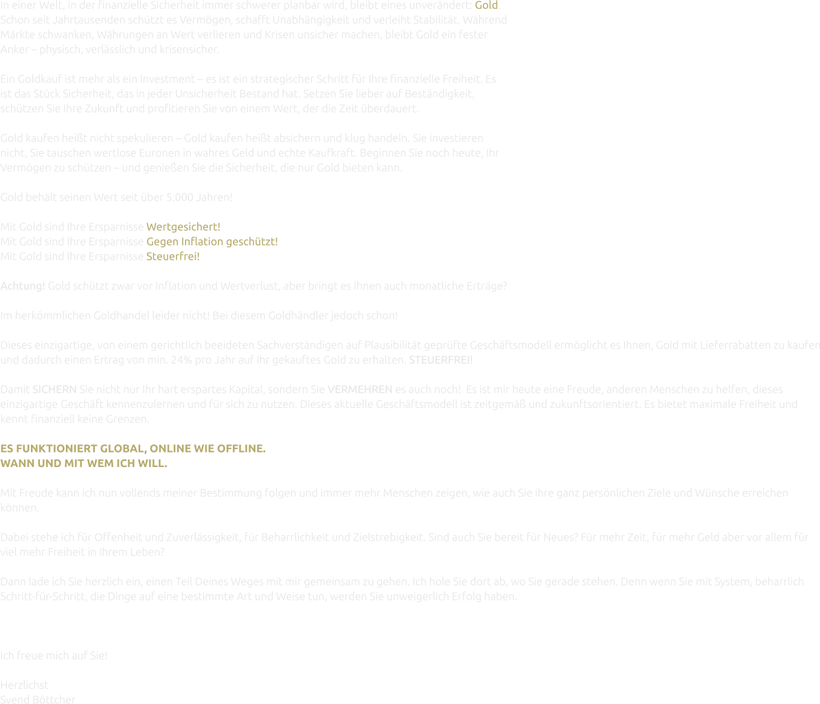 In einer Welt, in der finanzielle Sicherheit immer schwerer planbar wird, bleibt eines unverändert: Gold. Schon seit Jahrtausenden schützt es Vermögen, schafft Unabhängigkeit und verleiht Stabilität. Während Märkte schwanken, Währungen an Wert verlieren und Krisen unsicher machen, bleibt Gold ein fester Anker – physisch, verlässlich und krisensicher.  Ein Goldkauf ist mehr als ein Investment – es ist ein strategischer Schritt für Ihre finanzielle Freiheit. Es ist das Stück Sicherheit, das in jeder Unsicherheit Bestand hat. Setzen Sie lieber auf Beständigkeit, schützen Sie Ihre Zukunft und profitieren Sie von einem Wert, der die Zeit überdauert.  Gold kaufen heißt nicht spekulieren – Gold kaufen heißt absichern und klug handeln. Sie investieren nicht, Sie tauschen wertlose Euronen in wahres Geld und echte Kaufkraft. Beginnen Sie noch heute, Ihr Vermögen zu schützen – und genießen Sie die Sicherheit, die nur Gold bieten kann.  Gold behält seinen Wert seit über 5.000 Jahren!  Mit Gold sind Ihre Ersparnisse Wertgesichert! Mit Gold sind Ihre Ersparnisse Gegen Inflation geschutzt! Mit Gold sind Ihre Ersparnisse Steuerfrei!  Achtung! Gold schützt zwar vor Inflation und Wertverlust, aber bringt es Ihnen auch monatliche Erträge?  Im herkömmlichen Goldhandel leider nicht! Bei diesem Goldhändler jedoch schon!  Dieses einzigartige, von einem gerichtlich beeideten Sachverständigen auf Plausibilität geprüfte Geschäftsmodell ermöglicht es Ihnen, Gold mit Lieferrabatten zu kaufen und dadurch einen Ertrag von min. 24% pro Jahr auf Ihr gekauftes Gold zu erhalten. STEUERFREI!  Damit SICHERN Sie nicht nur Ihr hart erspartes Kapital, sondern Sie VERMEHREN es auch noch!  Es ist mir heute eine Freude, anderen Menschen zu helfen, dieses einzigartige Geschäft kennenzulernen und für sich zu nutzen. Dieses aktuelle Geschäftsmodell ist zeitgemäß und zukunftsorientiert. Es bietet maximale Freiheit und kennt finanziell keine Grenzen.  ES FUNKTIONIERT GLOBAL, ONLINE WIE OFFLINE. WANN UND MIT WEM ICH WILL.  Mit Freude kann ich nun vollends meiner Bestimmung folgen und immer mehr Menschen zeigen, wie auch Sie ihre ganz persönlichen Ziele und Wünsche erreichen können.  Dabei stehe ich für Offenheit und Zuverlässigkeit, für Beharrlichkeit und Zielstrebigkeit. Sind auch Sie bereit für Neues? Für mehr Zeit, für mehr Geld aber vor allem für viel mehr Freiheit in Ihrem Leben?  Dann lade ich Sie herzlich ein, einen Teil Deines Weges mit mir gemeinsam zu gehen. Ich hole Sie dort ab, wo Sie gerade stehen. Denn wenn Sie mit System, beharrlich Schritt-für-Schritt, die Dinge auf eine bestimmte Art und Weise tun, werden Sie unweigerlich Erfolg haben.    Ich freue mich auf Sie!  Herzlichst Svend Böttcher