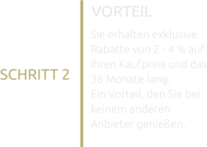 VORTEIL Sie erhalten exklusive Rabatte von 2 - 4 % auf Ihren Kaufpreis und das 36 Monate lang. Ein Vorteil, den Sie bei keinem anderen Anbieter genießen. SCHRITT 2