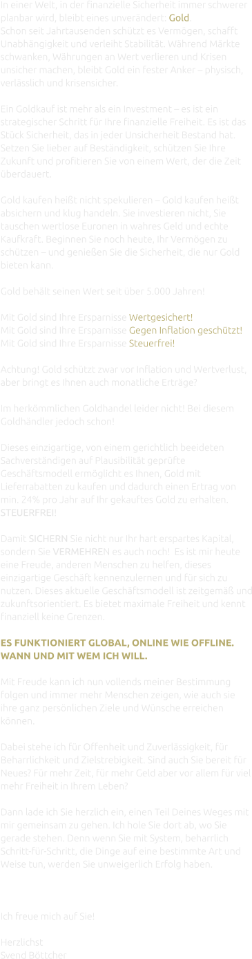 In einer Welt, in der finanzielle Sicherheit immer schwerer planbar wird, bleibt eines unverändert: Gold. Schon seit Jahrtausenden schützt es Vermögen, schafft Unabhängigkeit und verleiht Stabilität. Während Märkte schwanken, Währungen an Wert verlieren und Krisen unsicher machen, bleibt Gold ein fester Anker – physisch, verlässlich und krisensicher.  Ein Goldkauf ist mehr als ein Investment – es ist ein strategischer Schritt für Ihre finanzielle Freiheit. Es ist das Stück Sicherheit, das in jeder Unsicherheit Bestand hat. Setzen Sie lieber auf Beständigkeit, schützen Sie Ihre Zukunft und profitieren Sie von einem Wert, der die Zeit überdauert.  Gold kaufen heißt nicht spekulieren – Gold kaufen heißt absichern und klug handeln. Sie investieren nicht, Sie tauschen wertlose Euronen in wahres Geld und echte Kaufkraft. Beginnen Sie noch heute, Ihr Vermögen zu schützen – und genießen Sie die Sicherheit, die nur Gold bieten kann.  Gold behält seinen Wert seit über 5.000 Jahren!  Mit Gold sind Ihre Ersparnisse Wertgesichert! Mit Gold sind Ihre Ersparnisse Gegen Inflation geschutzt! Mit Gold sind Ihre Ersparnisse Steuerfrei!  Achtung! Gold schützt zwar vor Inflation und Wertverlust, aber bringt es Ihnen auch monatliche Erträge?  Im herkömmlichen Goldhandel leider nicht! Bei diesem Goldhändler jedoch schon!  Dieses einzigartige, von einem gerichtlich beeideten Sachverständigen auf Plausibilität geprüfte Geschäftsmodell ermöglicht es Ihnen, Gold mit Lieferrabatten zu kaufen und dadurch einen Ertrag von min. 24% pro Jahr auf Ihr gekauftes Gold zu erhalten. STEUERFREI!  Damit SICHERN Sie nicht nur Ihr hart erspartes Kapital, sondern Sie VERMEHREN es auch noch!  Es ist mir heute eine Freude, anderen Menschen zu helfen, dieses einzigartige Geschäft kennenzulernen und für sich zu nutzen. Dieses aktuelle Geschäftsmodell ist zeitgemäß und zukunftsorientiert. Es bietet maximale Freiheit und kennt finanziell keine Grenzen.  ES FUNKTIONIERT GLOBAL, ONLINE WIE OFFLINE. WANN UND MIT WEM ICH WILL.  Mit Freude kann ich nun vollends meiner Bestimmung folgen und immer mehr Menschen zeigen, wie auch sie ihre ganz persönlichen Ziele und Wünsche erreichen können.  Dabei stehe ich für Offenheit und Zuverlässigkeit, für Beharrlichkeit und Zielstrebigkeit. Sind auch Sie bereit für Neues? Für mehr Zeit, für mehr Geld aber vor allem für viel mehr Freiheit in Ihrem Leben?  Dann lade ich Sie herzlich ein, einen Teil Deines Weges mit mir gemeinsam zu gehen. Ich hole Sie dort ab, wo Sie gerade stehen. Denn wenn Sie mit System, beharrlich Schritt-für-Schritt, die Dinge auf eine bestimmte Art und Weise tun, werden Sie unweigerlich Erfolg haben.    Ich freue mich auf Sie!  Herzlichst Svend Böttcher
