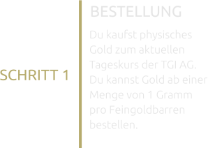 BESTELLUNG SCHRITT 1 Du kaufst physisches Gold zum aktuellen Tageskurs der TGI AG. Du kannst Gold ab einer Menge von 1 Gramm pro Feingoldbarren bestellen.