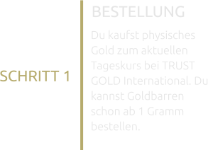BESTELLUNG SCHRITT 1 Du kaufst physisches Gold zum aktuellen Tageskurs bei TRUST GOLD International. Du kannst Goldbarren schon ab 1 Gramm bestellen.