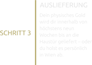 AUSLIEFERUNG Dein physisches Gold wird dir innerhalb von höchstens neun Wochen bis an die Haustür geliefert – oder du holst es persönlich in Wien ab. SCHRITT 3
