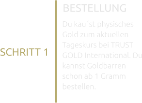 BESTELLUNG SCHRITT 1 Du kaufst physisches Gold zum aktuellen Tageskurs bei TRUST GOLD International. Du kannst Goldbarren schon ab 1 Gramm bestellen.