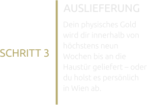 AUSLIEFERUNG Dein physisches Gold wird dir innerhalb von höchstens neun Wochen bis an die Haustür geliefert – oder du holst es persönlich in Wien ab. SCHRITT 3