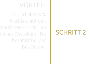 SCHRITT 2 VORTEIL  Du erhältst 8 % Nachlass auf den Kaufpreis – direkt bei deiner Bestellung. Du bezahlst bei der Bestellung.